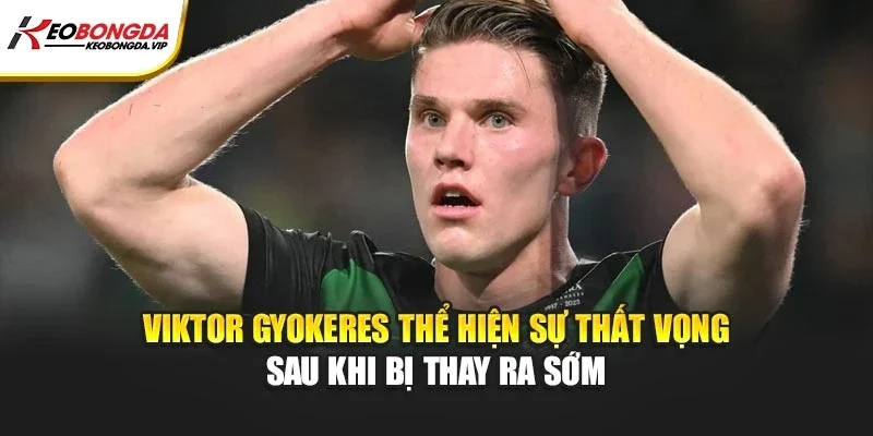 Viktor Gyokeres thể hiện sự thất vọng sau khi bị thay ra sớm