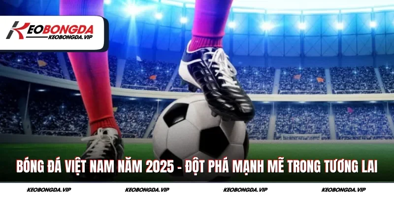 Bóng Đá Việt Nam Năm 2025 - Đột Phá Mạnh Mẽ Trong Tương Lai